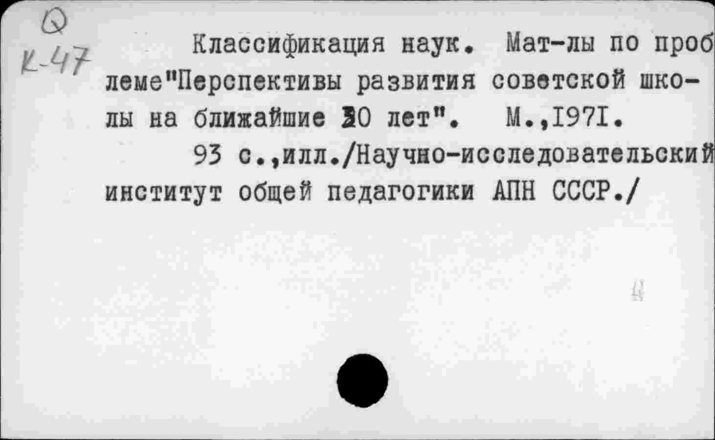 ﻿Классификация наук. Мат-лы по проб леме”Перспективы развития советской школы на ближайшие 30 лет”. М.,1971.
93 с.,илл./Научно-исследовательский институт общей педагогики АПН СССР./